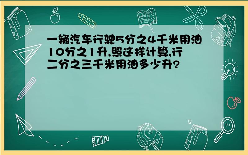 一辆汽车行驶5分之4千米用油10分之1升,照这样计算,行二分之三千米用油多少升?