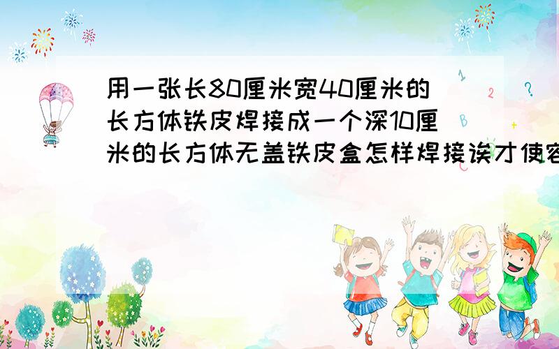 用一张长80厘米宽40厘米的长方体铁皮焊接成一个深10厘米的长方体无盖铁皮盒怎样焊接诶才使容积最大最大容积是多少