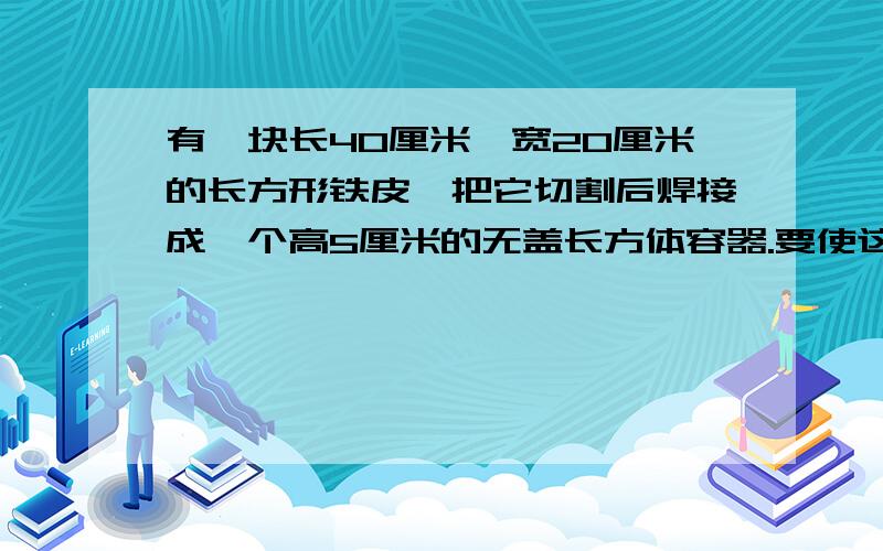 有一块长40厘米,宽20厘米的长方形铁皮,把它切割后焊接成一个高5厘米的无盖长方体容器.要使这个长方体容器的容积最大,它的容积是多少立方厘米?（铁皮厚度不计）要步骤.