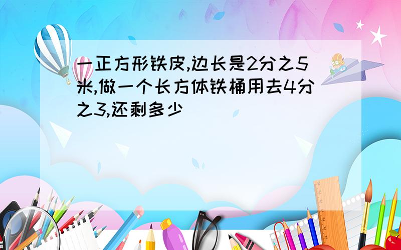 一正方形铁皮,边长是2分之5米,做一个长方体铁桶用去4分之3,还剩多少