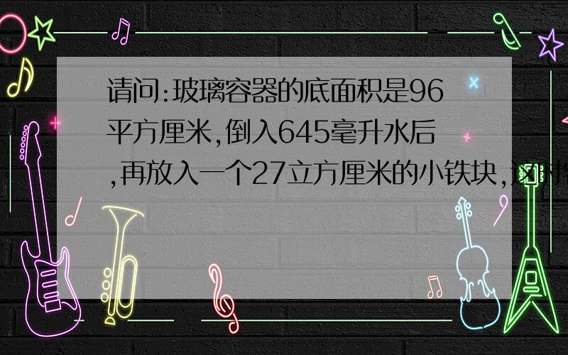 请问:玻璃容器的底面积是96平方厘米,倒入645毫升水后,再放入一个27立方厘米的小铁块,这时容器里的水深...请问:玻璃容器的底面积是96平方厘米,倒入645毫升水后,再放入一个27立方厘米的小铁