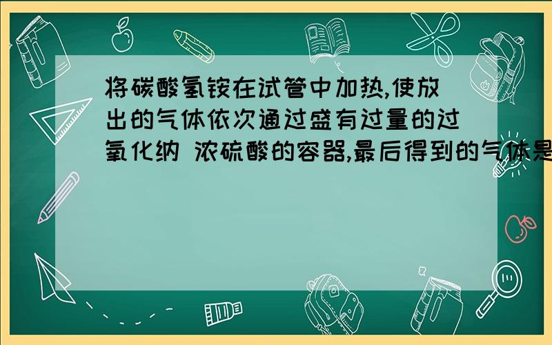 将碳酸氢铵在试管中加热,使放出的气体依次通过盛有过量的过氧化纳 浓硫酸的容器,最后得到的气体是什么啊只有一种气体,是O2么?那铵气呢?