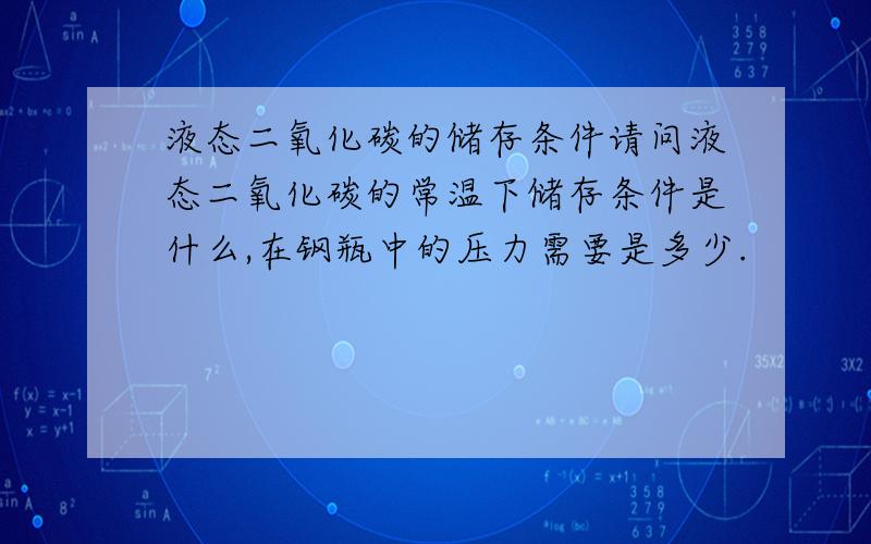 液态二氧化碳的储存条件请问液态二氧化碳的常温下储存条件是什么,在钢瓶中的压力需要是多少.