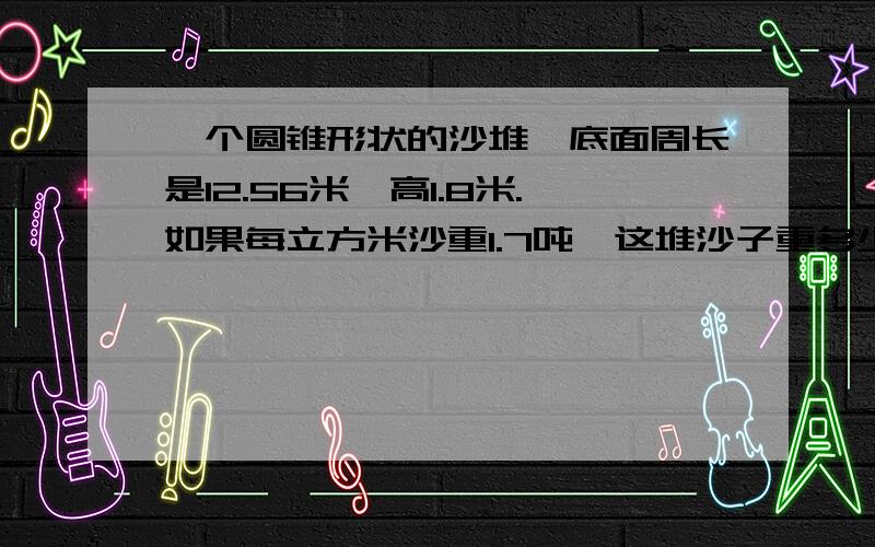 一个圆锥形状的沙堆,底面周长是12.56米、高1.8米.如果每立方米沙重1.7吨,这堆沙子重多少吨?（得数保留整数）如果用载重5吨的汽车来运,一共要运多少次?列式计算