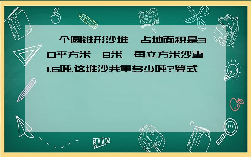 一个圆锥形沙堆,占地面积是30平方米,8米,每立方米沙重1.6吨.这堆沙共重多少吨?算式