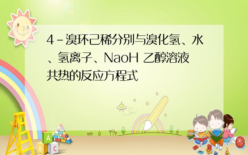 4-溴环己稀分别与溴化氢、水、氢离子、NaoH 乙醇溶液共热的反应方程式