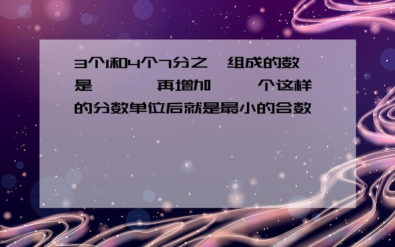 3个1和4个7分之一组成的数是【 】,再增加【 】个这样的分数单位后就是最小的合数