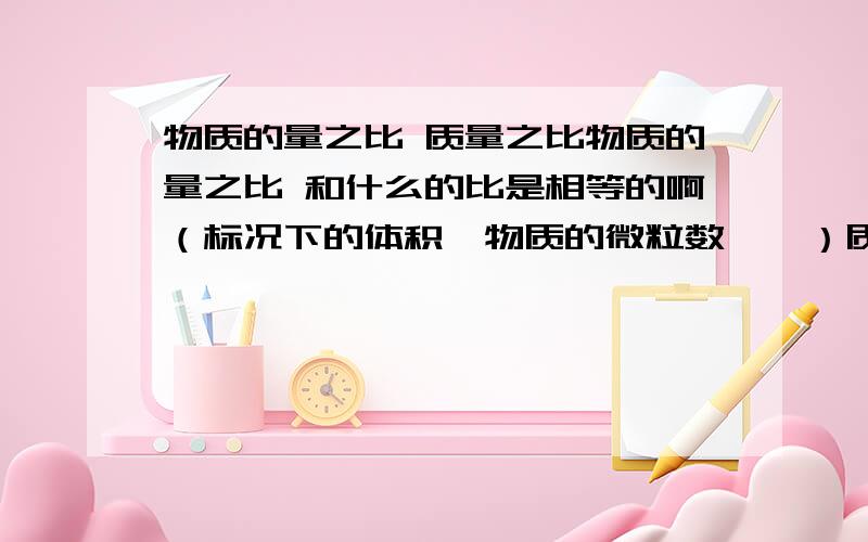 物质的量之比 质量之比物质的量之比 和什么的比是相等的啊（标况下的体积、物质的微粒数……）质量之比呢?具体点,最好有例子,