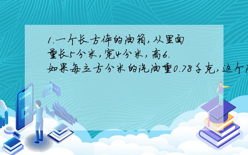 1.一个长方体的油箱,从里面量长5分米,宽4分米,高6.如果每立方分米的汽油重0.78千克,这个油箱最多能装汽油多少千克?2.学校教室长8.5米,宽6米,高4米.如果要粉刷教室的四周和顶面（门窗和黑板