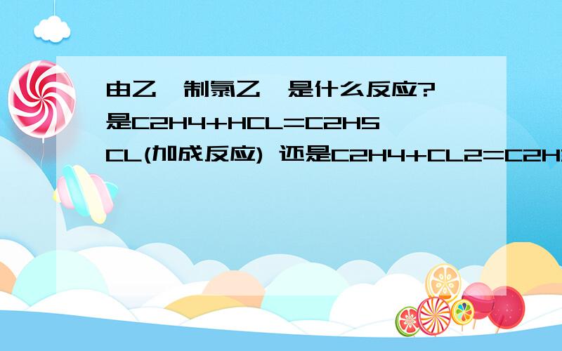 由乙烯制氯乙烷是什么反应? 是C2H4+HCL=C2H5CL(加成反应) 还是C2H4+CL2=C2H3CL+HCL（取代反应） 课本上只说了乙烯有加成反应,不知乙烯有没有取代反应. 还有就是C2H4+CL2=C2H4CL2（加成反应）这个反应