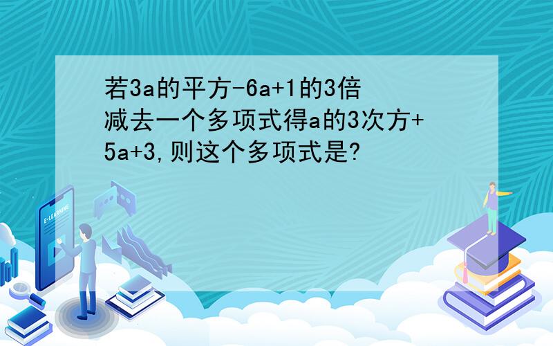 若3a的平方-6a+1的3倍减去一个多项式得a的3次方+5a+3,则这个多项式是?