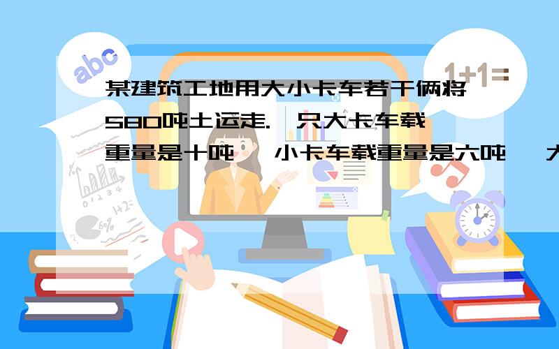 某建筑工地用大小卡车若干俩将580吨土运走.一只大卡车载重量是十吨 ,小卡车载重量是六吨 ,大卡车比小卡多2辆且每辆车都运了5次才将这些土运完 有几辆大卡车