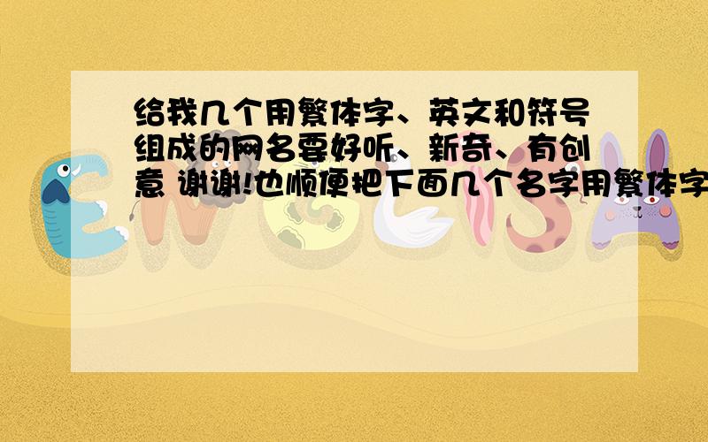 给我几个用繁体字、英文和符号组成的网名要好听、新奇、有创意 谢谢!也顺便把下面几个名字用繁体字和符号装饰一下：芝麻师傅想你了喜欢你的滋味