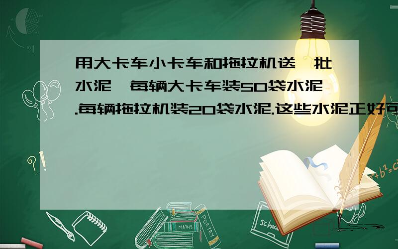 用大卡车小卡车和拖拉机送一批水泥,每辆大卡车装50袋水泥.每辆拖拉机装20袋水泥.这些水泥正好可以装8...用大卡车小卡车和拖拉机送一批水泥,每辆大卡车装50袋水泥.每辆拖拉机装20袋水泥.