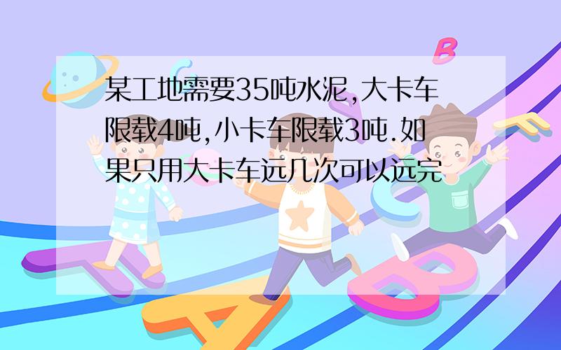 某工地需要35吨水泥,大卡车限载4吨,小卡车限载3吨.如果只用大卡车远几次可以远完