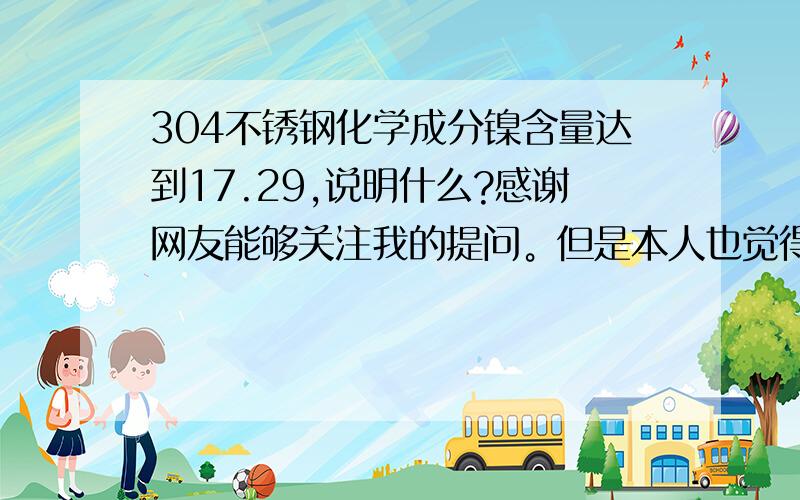 304不锈钢化学成分镍含量达到17.29,说明什么?感谢网友能够关注我的提问。但是本人也觉得纳闷啊，我还是委托“成都市产品质量监督检验院”检测的，我花了1800元人民币，2009年10月28日该院