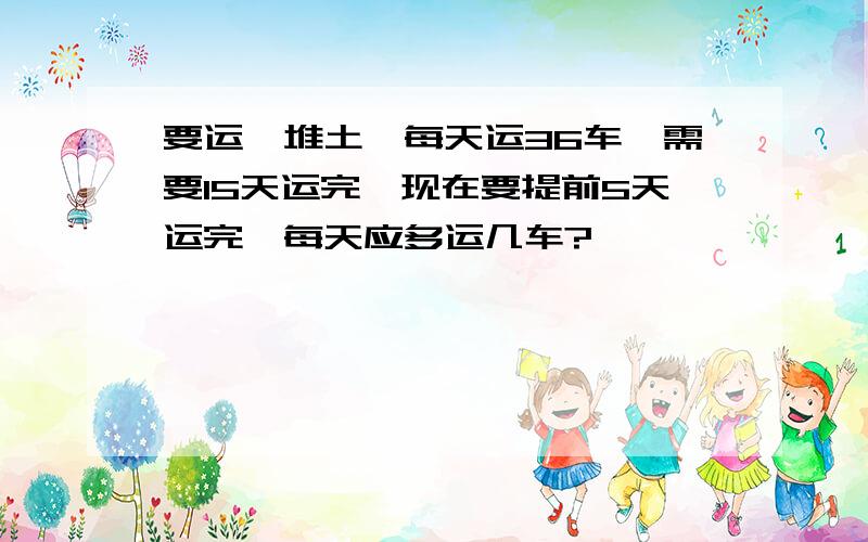 要运一堆土,每天运36车,需要15天运完,现在要提前5天运完,每天应多运几车?