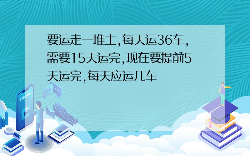 要运走一堆土,每天运36车,需要15天运完,现在要提前5天运完,每天应运几车