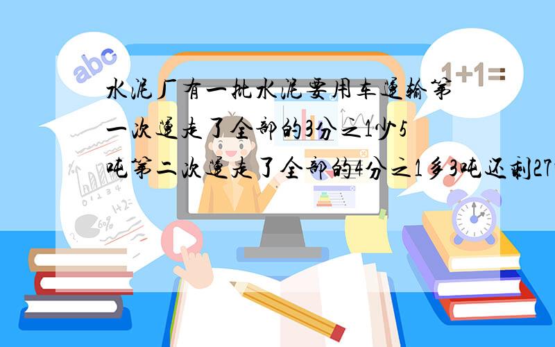 水泥厂有一批水泥要用车运输第一次运走了全部的3分之1少5吨第二次运走了全部的4分之1多3吨还剩27吨,第一次运走几吨 要完整的方程过程 急
