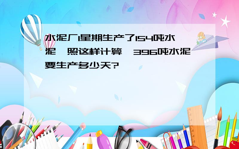 水泥厂1星期生产了154吨水泥,照这样计算,396吨水泥要生产多少天?