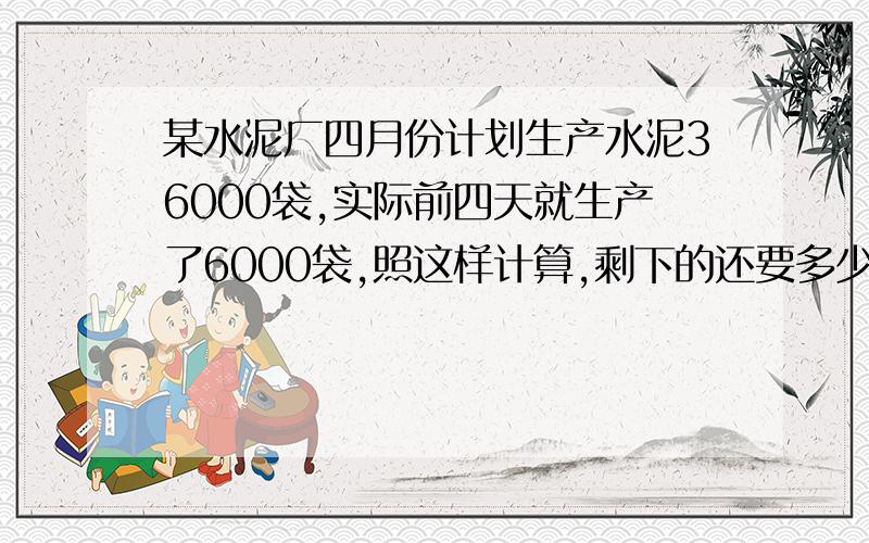 某水泥厂四月份计划生产水泥36000袋,实际前四天就生产了6000袋,照这样计算,剩下的还要多少天完成?