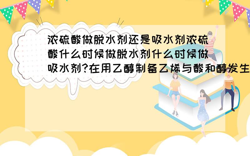 浓硫酸做脱水剂还是吸水剂浓硫酸什么时候做脱水剂什么时候做吸水剂?在用乙醇制备乙烯与酸和醇发生的酯化反应的时候都发生了分子间的脱水现象,可为什么前者反应中浓硫酸做脱水剂而