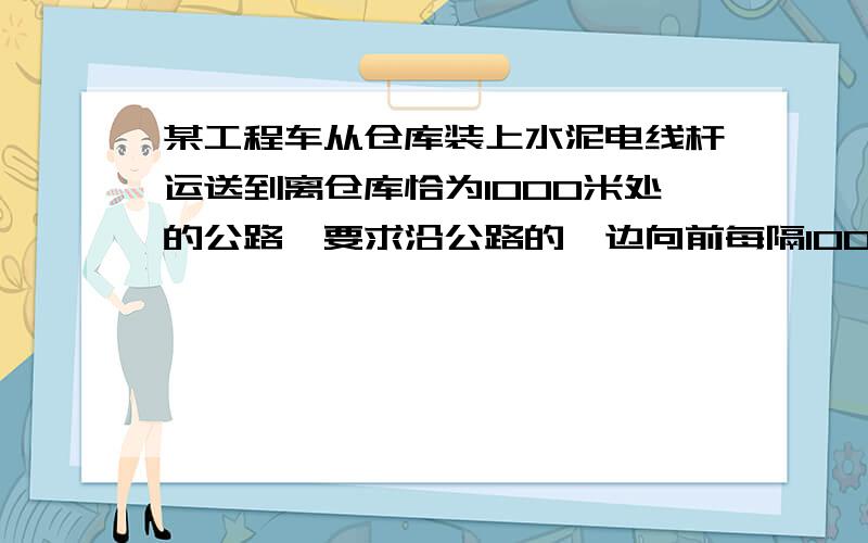 某工程车从仓库装上水泥电线杆运送到离仓库恰为1000米处的公路,要求沿公路的一边向前每隔100米栽立电线杆没打完,继续打.已知工程车每次至多只能运送电线杆4根,要求完成运送18根的任务,