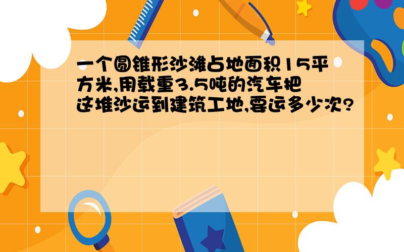 一个圆锥形沙滩占地面积15平方米,用载重3.5吨的汽车把这堆沙运到建筑工地,要运多少次?