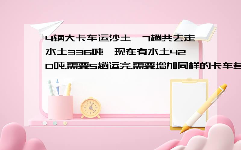 4辆大卡车运沙土,7趟共去走水土336吨,现在有水土420吨.需要5趟运完.需要增加同样的卡车多少辆?