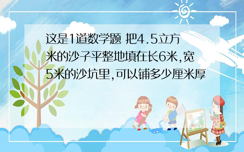 这是1道数学题 把4.5立方米的沙子平整地填在长6米,宽5米的沙坑里,可以铺多少厘米厚