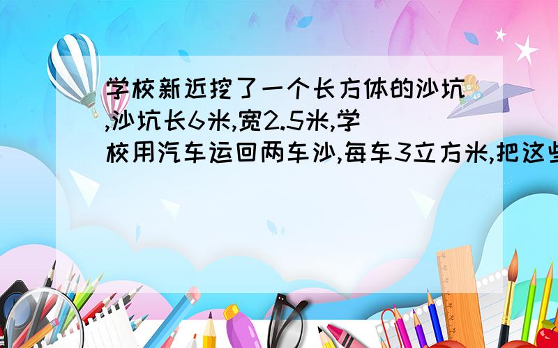 学校新近挖了一个长方体的沙坑,沙坑长6米,宽2.5米,学校用汽车运回两车沙,每车3立方米,把这些沙倒入沙坑铺平,沙坑里的沙平均厚多少厘米?