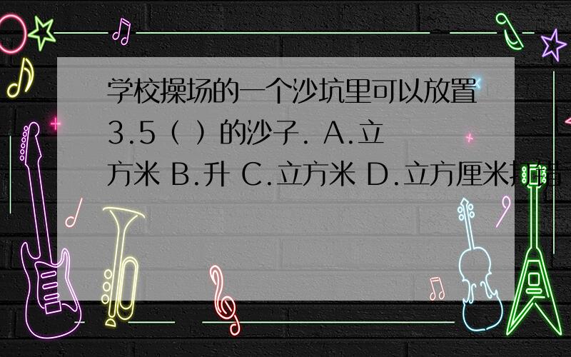 学校操场的一个沙坑里可以放置3.5（ ）的沙子. A.立方米 B.升 C.立方米 D.立方厘米打错了,C是立方分米