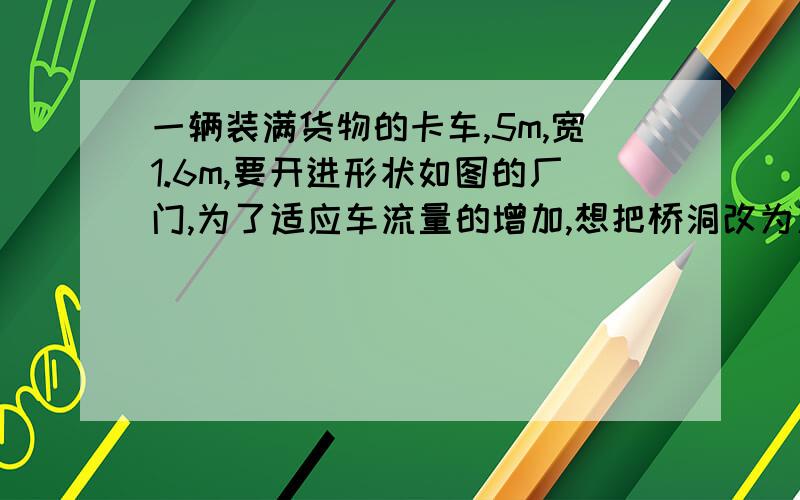 一辆装满货物的卡车,5m,宽1.6m,要开进形状如图的厂门,为了适应车流量的增加,想把桥洞改为双行道并且要使宽为1.2米,高为2.8米的卡车能安全通过,那么此桥洞的宽应增加到多少米