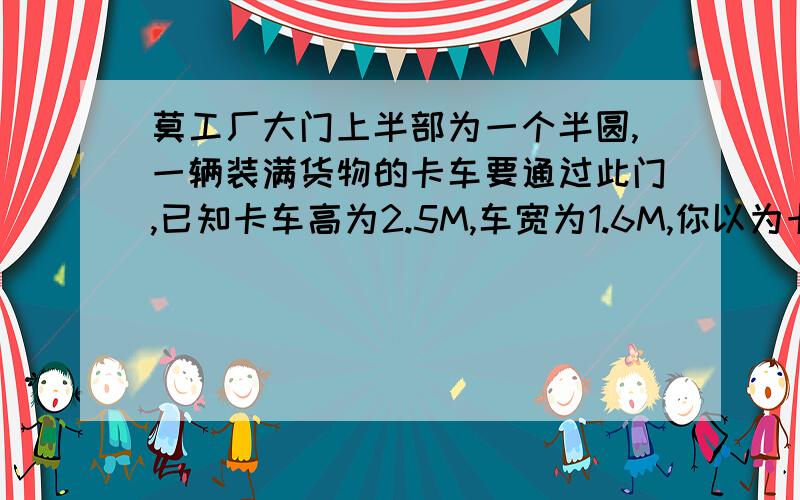 莫工厂大门上半部为一个半圆,一辆装满货物的卡车要通过此门,已知卡车高为2.5M,车宽为1.6M,你以为卡车能通过大门吗?