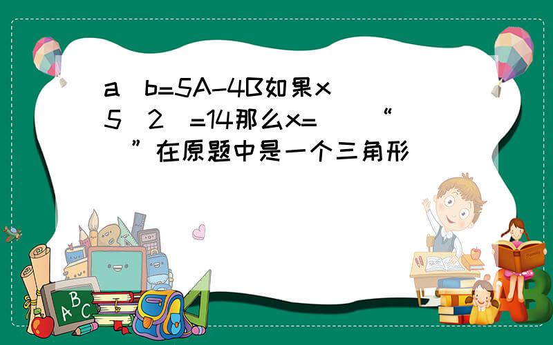 a^b=5A-4B如果x^(5^2)=14那么x=（）“^”在原题中是一个三角形