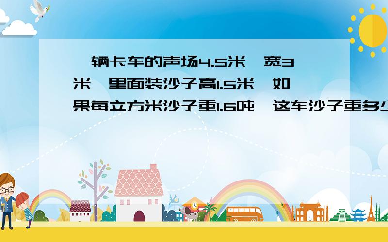 一辆卡车的声场4.5米,宽3米,里面装沙子高1.5米,如果每立方米沙子重1.6吨,这车沙子重多少吨?要过程~