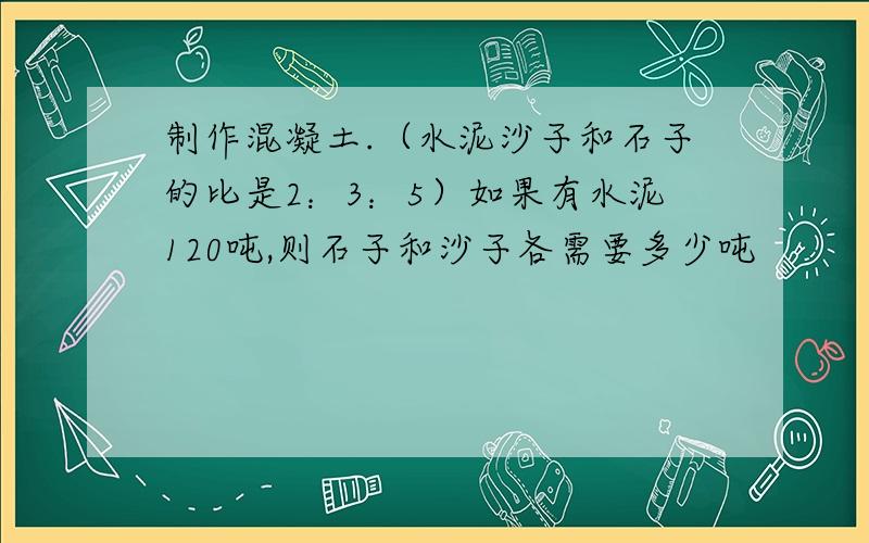 制作混凝土.（水泥沙子和石子的比是2：3：5）如果有水泥120吨,则石子和沙子各需要多少吨