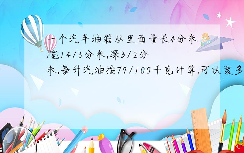 一个汽车油箱从里面量长4分米,宽14/5分米,深3/2分米,每升汽油按79/100千克计算,可以装多少千克?