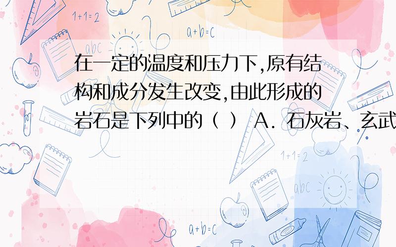 在一定的温度和压力下,原有结构和成分发生改变,由此形成的岩石是下列中的（ ） A．石灰岩、玄武岩 B．页在一定的温度和压力下,原有结构和成分发生改变,由此形成的岩石是下列中的（ ）