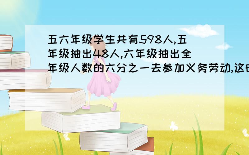 五六年级学生共有598人,五年级抽出48人,六年级抽出全年级人数的六分之一去参加义务劳动,这时两个年级剩下的人一样多.五、六年级各有多少人?