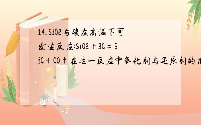 14.SiO2与碳在高温下可发生反应:SiO2+3C=SiC+CO↑在这一反应中氧化剂与还原剂的质量之比为:帮帮忙