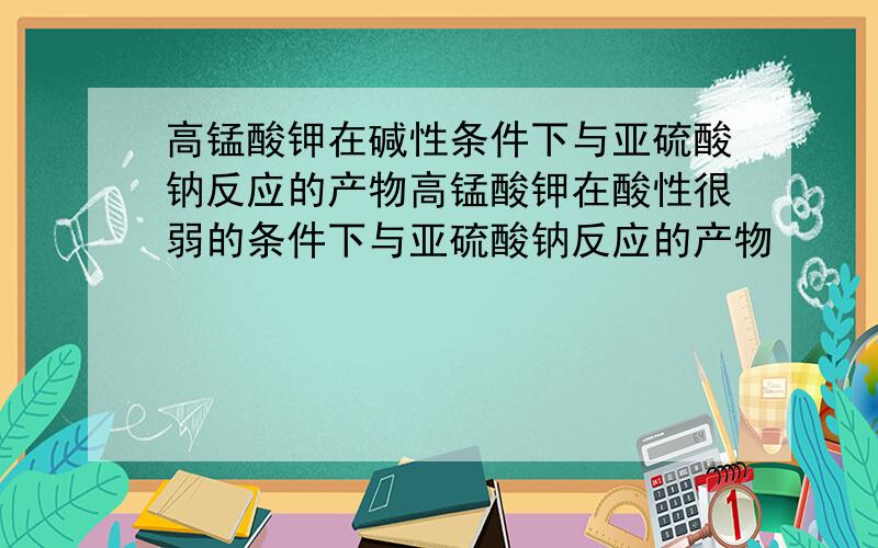 高锰酸钾在碱性条件下与亚硫酸钠反应的产物高锰酸钾在酸性很弱的条件下与亚硫酸钠反应的产物