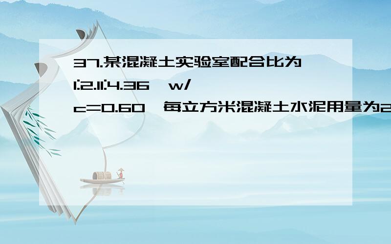 37.某混凝土实验室配合比为1:2.11:4.36,w/c=0.60,每立方米混凝土水泥用量为280kg,实测现场砂含水率为3%37．某混凝土实验室配合比为1:2.11:4.36,w/c=0.60,每立方米混凝土水泥用量为280kg,实测现场砂含水