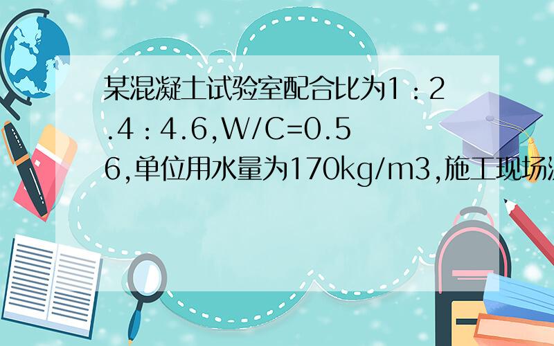 某混凝土试验室配合比为1：2.4：4.6,W/C=0.56,单位用水量为170kg/m3,施工现场测得砂含水率为3%,石含水量为1%,搅拌机出料量为400升.求1、施工配合比.2、求配一盘混凝工的投料量.3、把此配合比用