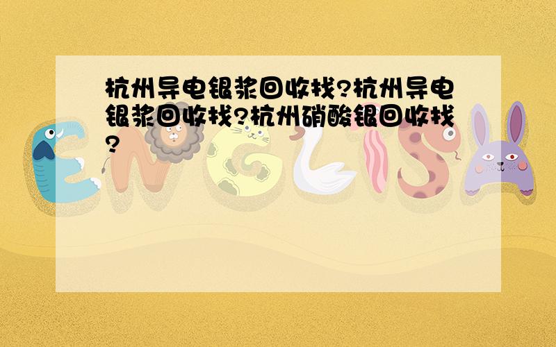 杭州导电银浆回收找?杭州导电银浆回收找?杭州硝酸银回收找?