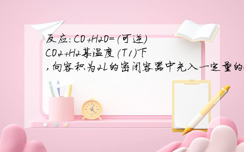 反应：CO+H2O=（可逆）CO2+H2某温度(T1)下,向容积为2L的密闭容器中充入一定量的CO和H2O,发生煤炭制氢气的一个反应：反应过程中测定的部分数据见下表（表中t1＜t2)(1)保持其他条件不变,温度由T1