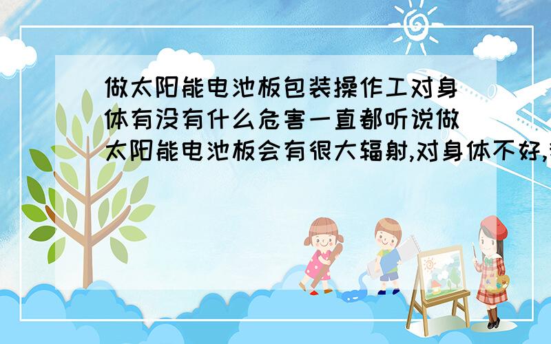 做太阳能电池板包装操作工对身体有没有什么危害一直都听说做太阳能电池板会有很大辐射,对身体不好,我今天去面试的叫我做包装操作工,我看到那些工人就是把硅块弄碎成颗粒,然后分装,