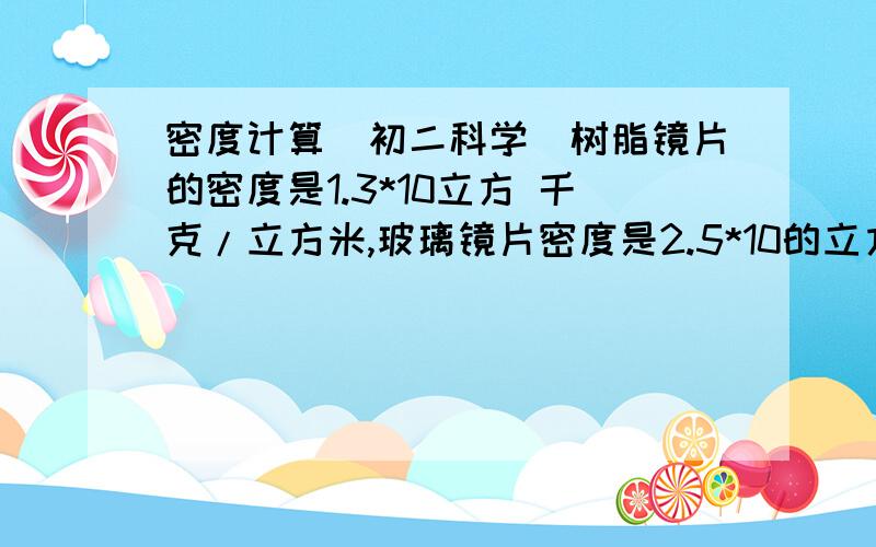 密度计算（初二科学）树脂镜片的密度是1.3*10立方 千克/立方米,玻璃镜片密度是2.5*10的立方 千克/立方米,铜合金镜片密度是8.0*10的立方 千克/立方米,钛合金镜片密度是4.5*10的立方 千克/立方