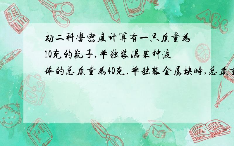 初二科学密度计算有一只质量为10克的瓶子,单独装满某种液体的总质量为40克.单独装金属块时,总质量为90克,先装入金属块,再加满液体,质量为100克,金属块的密度为8乘10的三次方千克/立方米.