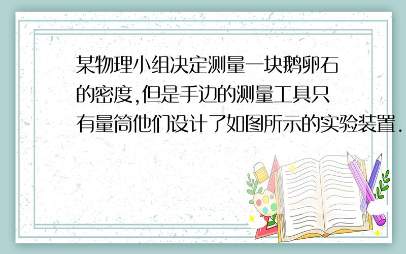 某物理小组决定测量一块鹅卵石的密度,但是手边的测量工具只有量筒他们设计了如图所示的实验装置．先把鹅卵石浸没在水杯内的水中,向矿泉水瓶中逐渐加水,当加入225ml的水时,瓶子在如图7